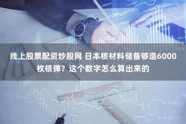 线上股票配资炒股网 日本核材料储备够造6000枚核弹？这个数字怎么算出来的
