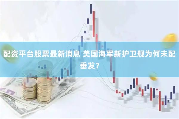 配资平台股票最新消息 美国海军新护卫舰为何未配垂发？