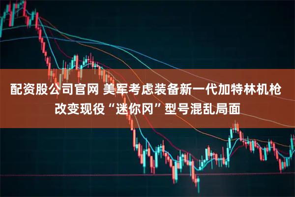 配资股公司官网 美军考虑装备新一代加特林机枪 改变现役“迷你冈”型号混乱局面