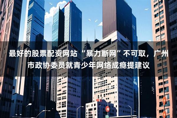 最好的股票配资网站 “暴力断网”不可取，广州市政协委员就青少年网络成瘾提建议