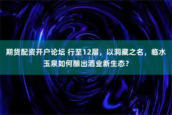 期货配资开户论坛 行至12届，以洞藏之名，临水玉泉如何酿出酒业新生态？