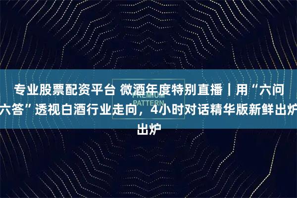 专业股票配资平台 微酒年度特别直播｜用“六问六答”透视白酒行业走向，4小时对话精华版新鲜出炉