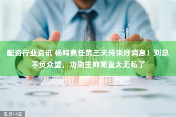配资行业资讯 杨鸣离任第三天传来好消息！刘总不负众望，功勋主帅简直太无私了