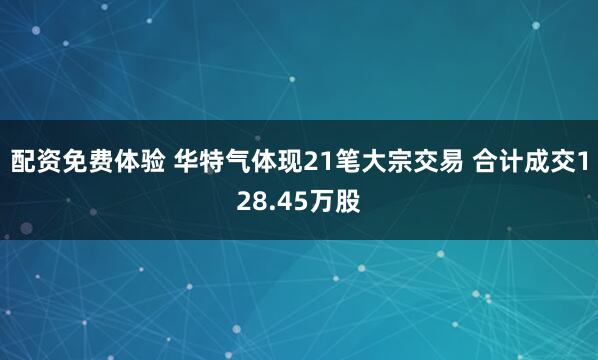 配资免费体验 华特气体现21笔大宗交易 合计成交128.45万股