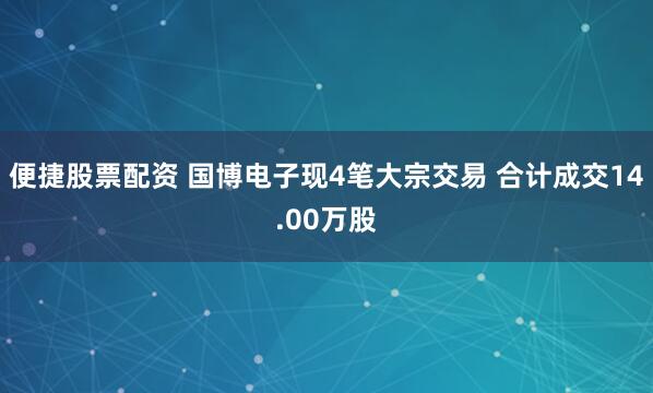 便捷股票配资 国博电子现4笔大宗交易 合计成交14.00万股