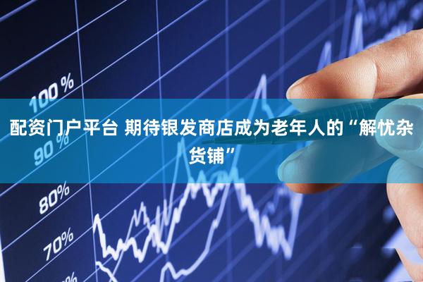 配资门户平台 期待银发商店成为老年人的“解忧杂货铺”