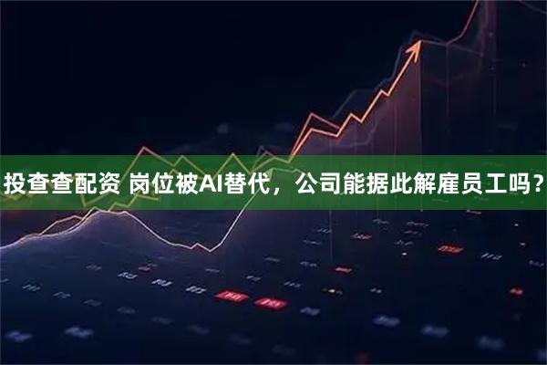 投查查配资 岗位被AI替代，公司能据此解雇员工吗？
