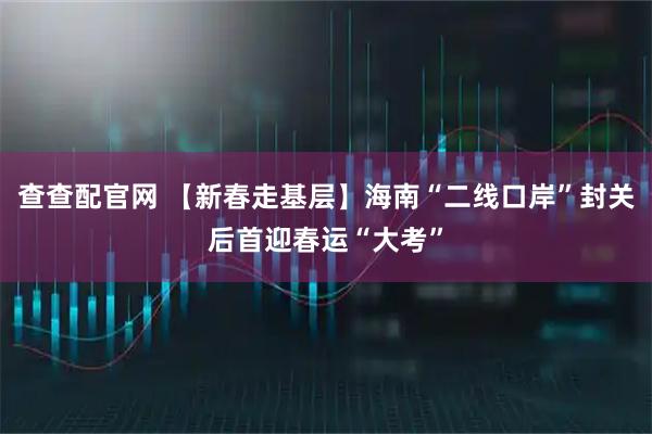 查查配官网 【新春走基层】海南“二线口岸”封关后首迎春运“大考”