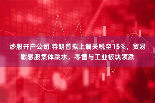 炒股开户公司 特朗普拟上调关税至15%，贸易敏感股集体跳水，零售与工业板块领跌