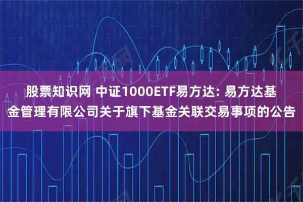 股票知识网 中证1000ETF易方达: 易方达基金管理有限公司关于旗下基金关联交易事项的公告