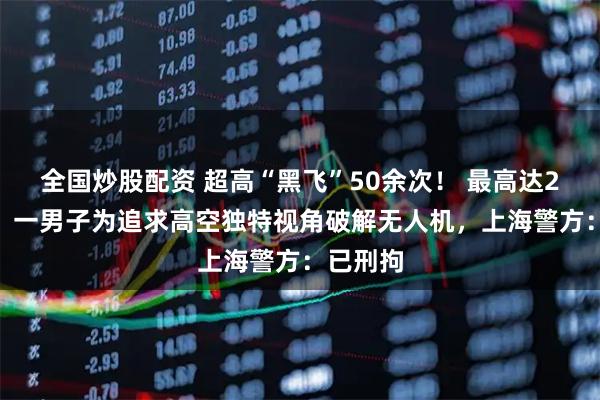 全国炒股配资 超高“黑飞”50余次！ 最高达2700米！一男子为追求高空独特视角破解无人机，上海警方：已刑拘