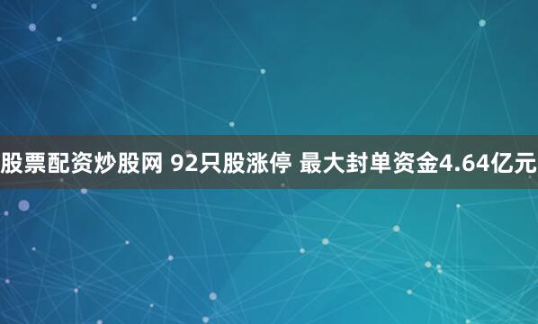 股票配资炒股网 92只股涨停 最大封单资金4.64亿元