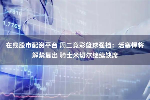 在线股市配资平台 周二竞彩篮球强档：活塞悍将解禁复出 骑士米切尔继续缺席
