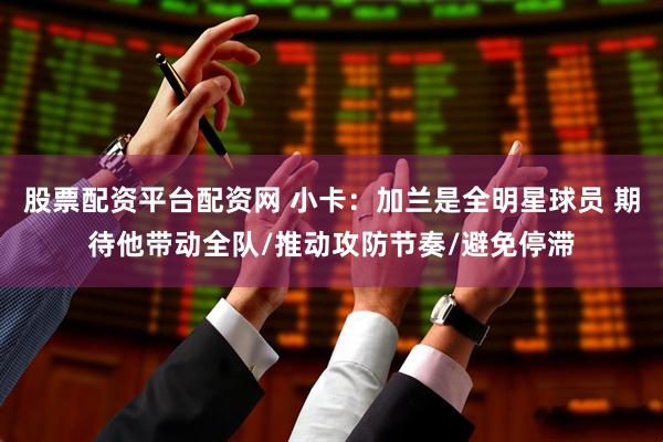 股票配资平台配资网 小卡：加兰是全明星球员 期待他带动全队/推动攻防节奏/避免停滞