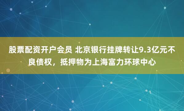 股票配资开户会员 北京银行挂牌转让9.3亿元不良债权，抵押物为上海富力环球中心