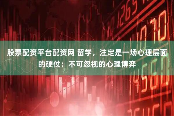 股票配资平台配资网 留学，注定是一场心理层面的硬仗：不可忽视的心理博弈