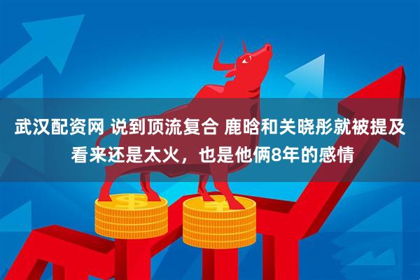 武汉配资网 说到顶流复合 鹿晗和关晓彤就被提及 看来还是太火，也是他俩8年的感情