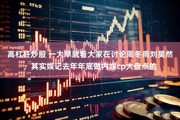 高杠杆炒股 一大早就看大家在讨论周冬雨刘昊然，其实娱记去年年底做内娱cp大盘点的