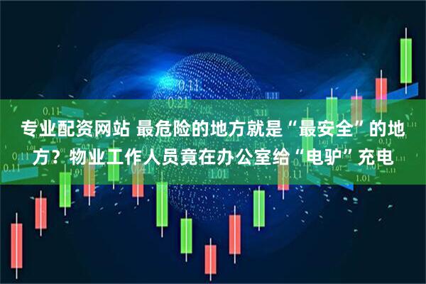 专业配资网站 最危险的地方就是“最安全”的地方？物业工作人员竟在办公室给“电驴”充电