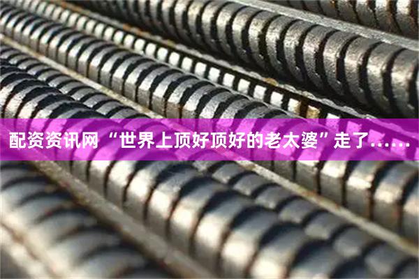 配资资讯网 “世界上顶好顶好的老太婆”走了……