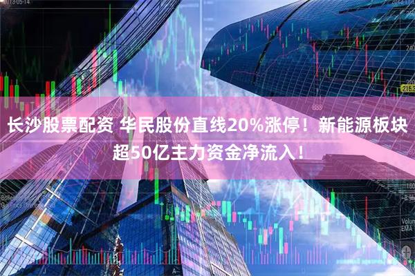 长沙股票配资 华民股份直线20%涨停！新能源板块超50亿主力资金净流入！