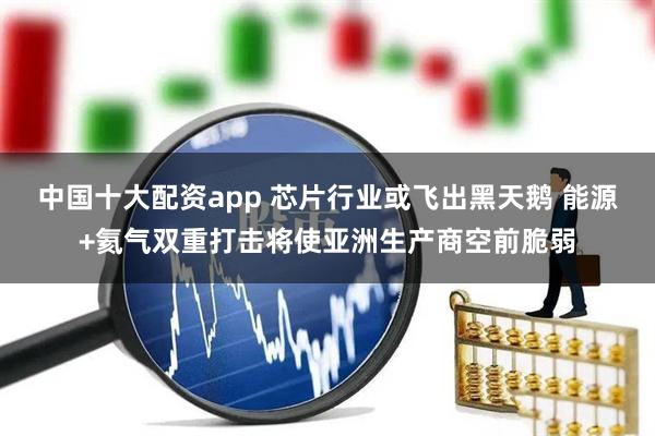 中国十大配资app 芯片行业或飞出黑天鹅 能源+氦气双重打击将使亚洲生产商空前脆弱