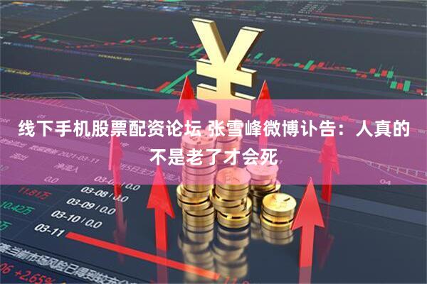 线下手机股票配资论坛 张雪峰微博讣告：人真的不是老了才会死