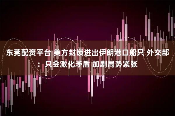 东莞配资平台 美方封锁进出伊朗港口船只 外交部：只会激化矛盾 加剧局势紧张