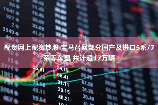 配资网上配资炒股 宝马召回部分国产及进口5系/7系等车型 共计超17万辆