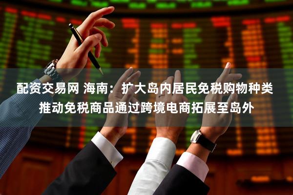 配资交易网 海南：扩大岛内居民免税购物种类 推动免税商品通过跨境电商拓展至岛外