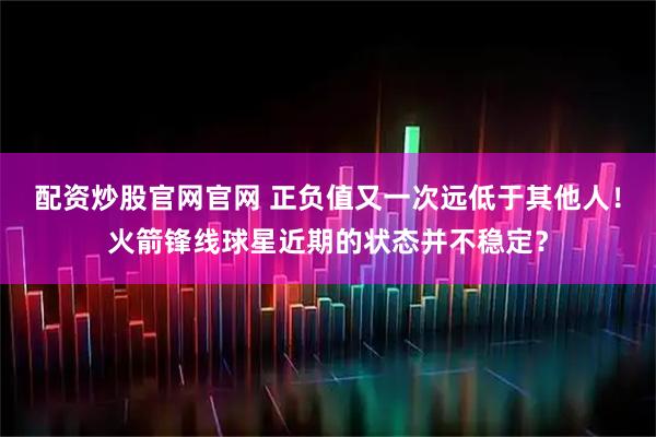 配资炒股官网官网 正负值又一次远低于其他人！火箭锋线球星近期的状态并不稳定？