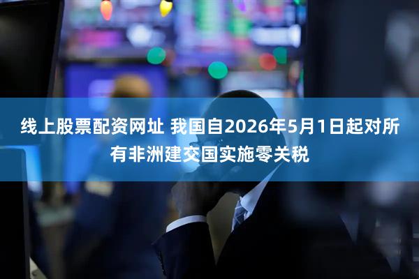 线上股票配资网址 我国自2026年5月1日起对所有非洲建交国实施零关税