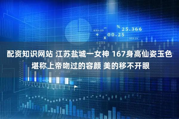 配资知识网站 江苏盐城一女神 167身高仙姿玉色 堪称上帝吻过的容颜 美的移不开眼