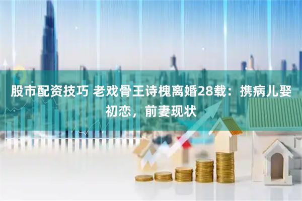 股市配资技巧 老戏骨王诗槐离婚28载：携病儿娶初恋，前妻现状
