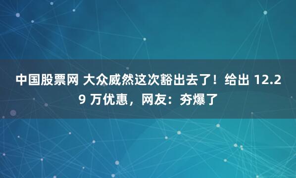中国股票网 大众威然这次豁出去了！给出 12.29 万优惠，网友：夯爆了