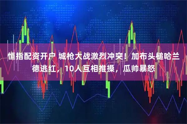 恒指配资开户 城枪大战激烈冲突！加布头槌哈兰德逃红，10人互相推搡，瓜帅暴怒