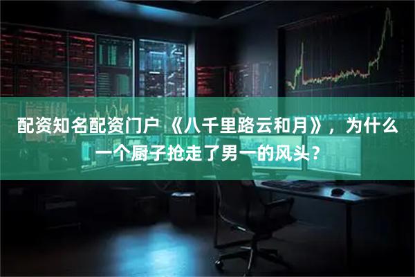 配资知名配资门户 《八千里路云和月》，为什么一个厨子抢走了男一的风头？