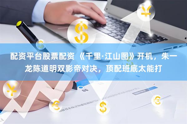 配资平台股票配资 《千里·江山图》开机，朱一龙陈道明双影帝对决，顶配班底太能打