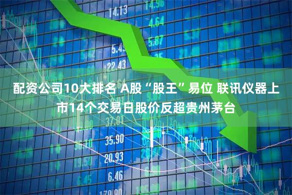 配资公司10大排名 A股“股王”易位 联讯仪器上市14个交易日股价反超贵州茅台