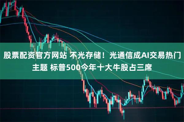 股票配资官方网站 不光存储！光通信成AI交易热门主题 标普500今年十大牛股占三席