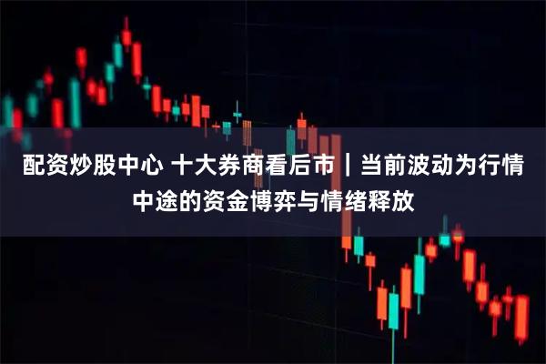 配资炒股中心 十大券商看后市｜当前波动为行情中途的资金博弈与情绪释放