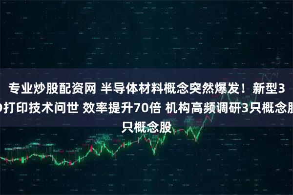 专业炒股配资网 半导体材料概念突然爆发！新型3D打印技术问世 效率提升70倍 机构高频调研3只概念股