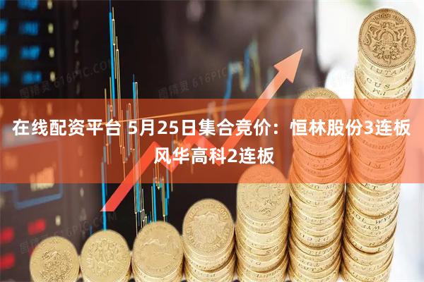在线配资平台 5月25日集合竞价：恒林股份3连板 风华高科2连板