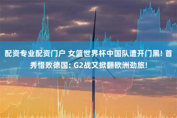 配资专业配资门户 女篮世界杯中国队遭开门黑! 首秀惜败德国: G2战又掀翻欧洲劲旅!