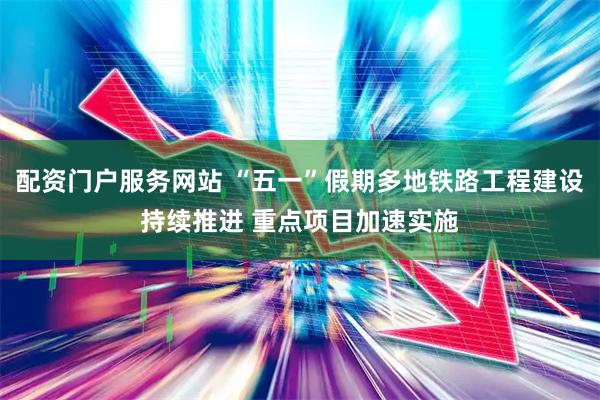 配资门户服务网站 “五一”假期多地铁路工程建设持续推进 重点项目加速实施